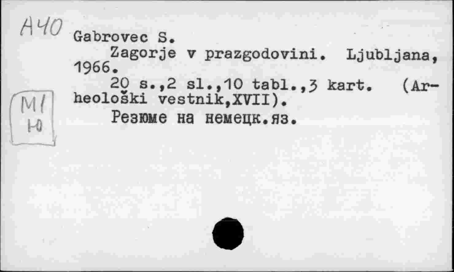 ﻿MO
ґмї
H
Gabrovec S,
^^^^Zagorje V prazgodovini. Ljubljana
20 s.,2 si.,"10 tabl.,5 kart. (Ar heoloski vestnik,XVII).
Резюме на немецк.яз.